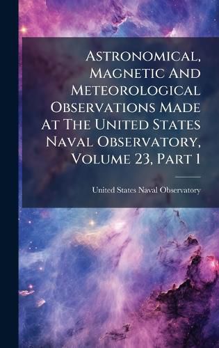 Cover image for Astronomical, Magnetic And Meteorological Observations Made At The United States Naval Observatory, Volume 23, Part 1