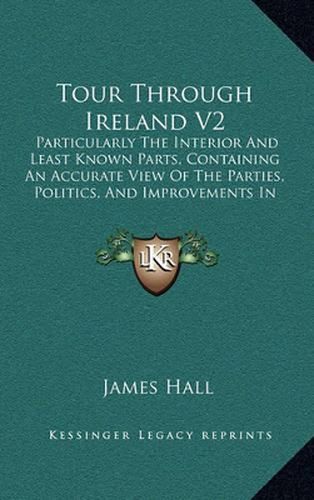 Tour Through Ireland V2: Particularly the Interior and Least Known Parts, Containing an Accurate View of the Parties, Politics, and Improvements in the Different Provinces (1813)