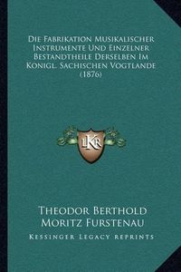 Cover image for Die Fabrikation Musikalischer Instrumente Und Einzelner Bestandtheile Derselben Im Konigl. Sachischen Vogtlande (1876)