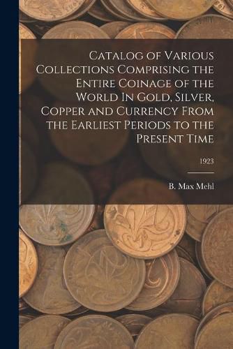 Cover image for Catalog of Various Collections Comprising the Entire Coinage of the World In Gold, Silver, Copper and Currency From the Earliest Periods to the Present Time; 1923