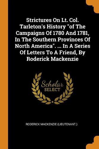 Strictures on Lt. Col. Tarleton's History of the Campaigns of 1780 and 1781, in the Southern Provinces of North America. ... in a Series of Letters to a Friend, by Roderick MacKenzie