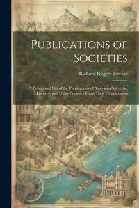 Cover image for Publications of Societies; a Provisional List of the Publications of American Scientific, Literary, and Other Societies From Their Organization