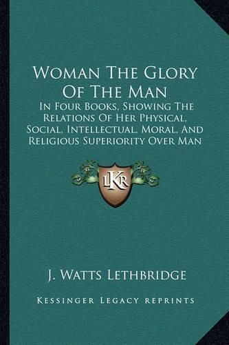 Cover image for Woman the Glory of the Man: In Four Books, Showing the Relations of Her Physical, Social, Intellectual, Moral, and Religious Superiority Over Man (1856)