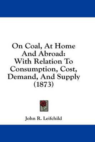 Cover image for On Coal, at Home and Abroad: With Relation to Consumption, Cost, Demand, and Supply (1873)