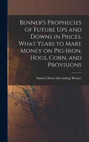 Benner's Prophecies of Future ups and Downs in Prices. What Years to Make Money on Pig-iron, Hogs, Corn, and Provisions