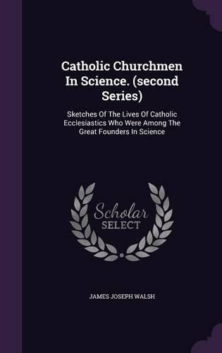 Catholic Churchmen in Science. (Second Series): Sketches of the Lives of Catholic Ecclesiastics Who Were Among the Great Founders in Science