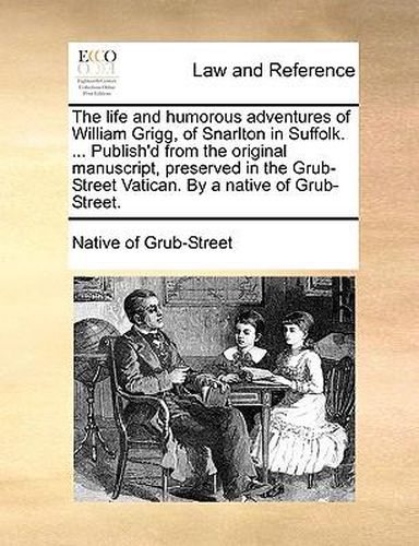 Cover image for The Life and Humorous Adventures of William Grigg, of Snarlton in Suffolk. ... Publish'd from the Original Manuscript, Preserved in the Grub-Street Vatican. by a Native of Grub-Street.