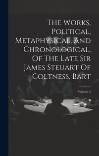 Cover image for The Works, Political, Metaphysical, And Chronological, Of The Late Sir James Steuart Of Coltness, Bart; Volume 5