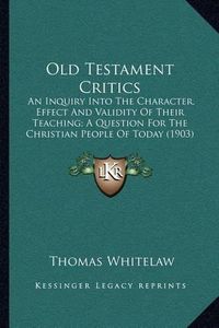 Cover image for Old Testament Critics: An Inquiry Into the Character, Effect and Validity of Their Teaching; A Question for the Christian People of Today (1903)