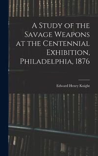 Cover image for A Study of the Savage Weapons at the Centennial Exhibition, Philadelphia, 1876