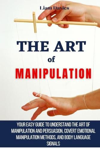 Cover image for The Art of Manipulation: Your Easy Guide To Understand The Art Of Manipulation And Persuasion, Covert Emotional Manipulation Methods, And Body Language Signals