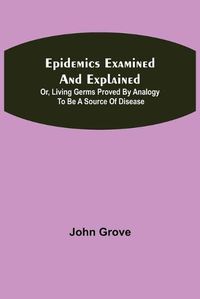 Cover image for Epidemics Examined and Explained: or, Living Germs Proved by Analogy to be a Source of Disease