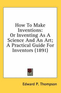 Cover image for How to Make Inventions: Or Inventing as a Science and an Art; A Practical Guide for Inventors (1891)