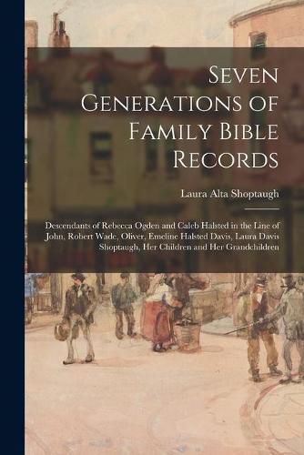 Seven Generations of Family Bible Records; Descendants of Rebecca Ogden and Caleb Halsted in the Line of John, Robert Wade, Oliver, Emeline Halsted Davis, Laura Davis Shoptaugh, Her Children and Her Grandchildren