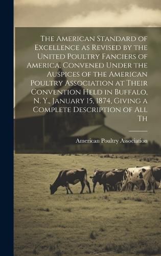 Cover image for The American Standard of Excellence as Revised by the United Poultry Fanciers of America, Convened Under the Auspices of the American Poultry Association at Their Convention Held in Buffalo, N. Y., January 15, 1874, Giving a Complete Description of all Th