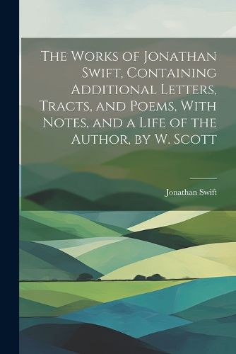 The Works of Jonathan Swift, Containing Additional Letters, Tracts, and Poems, With Notes, and a Life of the Author, by W. Scott