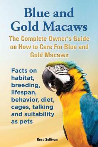 Cover image for Blue and Gold Macaws, The Complete Owner's Guide on How to Care For Blue and Yellow Macaws, Facts on habitat, breeding, lifespan, behavior, diet, cages, talking and suitability as pets