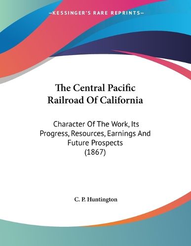 Cover image for The Central Pacific Railroad of California: Character of the Work, Its Progress, Resources, Earnings and Future Prospects (1867)