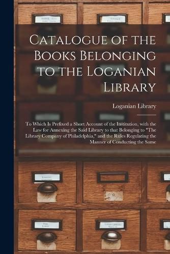 Cover image for Catalogue of the Books Belonging to the Loganian Library: to Which is Prefixed a Short Account of the Institution, With the Law for Annexing the Said Library to That Belonging to The Library Company of Philadelphia, and the Rules Regulating The...