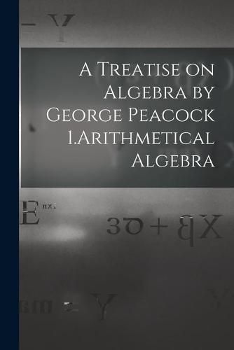 A Treatise on Algebra by George Peacock 1.Arithmetical Algebra