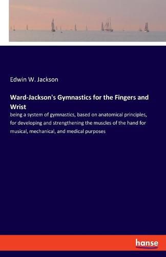 Ward-Jackson's Gymnastics for the Fingers and Wrist: being a system of gymnastics, based on anatomical principles, for developing and strengthening the muscles of the hand for musical, mechanical, and medical purposes