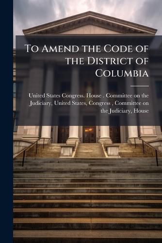 Cover image for To Amend the Code of the District of Columbia: Hearings Before the Committee ...