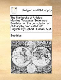 Cover image for The Five Books of Anicius Manlius Torquatus Severinus Boethius, on the Consolation of Philosophy, Translated Into English. by Robert Duncan, A.M.