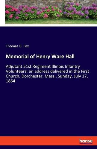 Memorial of Henry Ware Hall: Adjutant 51st Regiment Illinois Infantry Volunteers: an address delivered in the First Church, Dorchester, Mass., Sunday, July 17, 1864