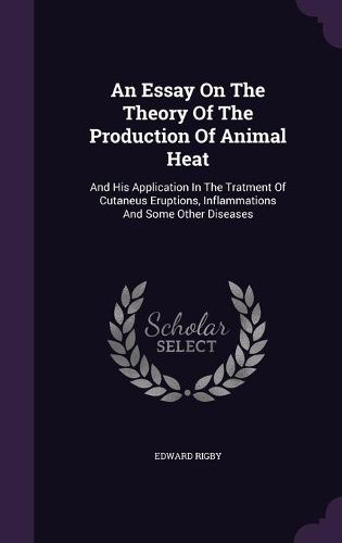 Cover image for An Essay on the Theory of the Production of Animal Heat: And His Application in the Tratment of Cutaneus Eruptions, Inflammations and Some Other Diseases