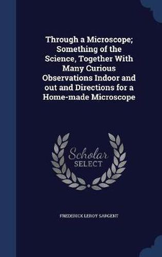 Cover image for Through a Microscope; Something of the Science, Together with Many Curious Observations Indoor and Out and Directions for a Home-Made Microscope