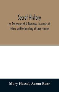 Cover image for Secret history; or, The horrors of St. Domingo, in a series of letters, written by a lady at Cape Francois, to Colonel Burr, late vice-president of the United States, principally during the command of General Rochambeau