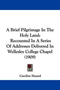 Cover image for A Brief Pilgrimage in the Holy Land: Recounted in a Series of Addresses Delivered in Wellesley College Chapel (1909)