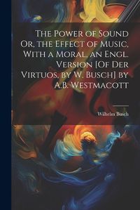 Cover image for The Power of Sound Or, the Effect of Music, With a Moral, an Engl. Version [Of Der Virtuos, by W. Busch] by A.B. Westmacott