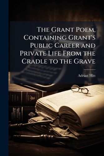 Cover image for The Grant Poem, Containing Grant's Public Career and Private Life from the Cradle to the Grave
