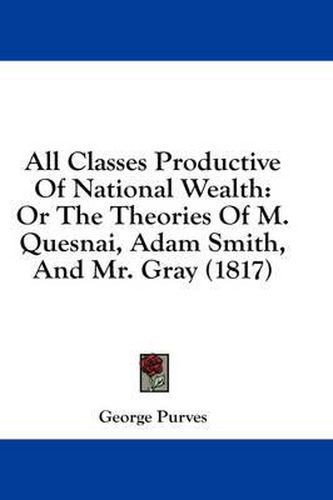 Cover image for All Classes Productive of National Wealth: Or the Theories of M. Quesnai, Adam Smith, and Mr. Gray (1817)