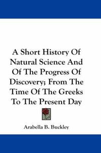 Cover image for A Short History of Natural Science and of the Progress of Discovery; From the Time of the Greeks to the Present Day