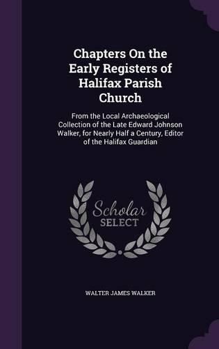 Chapters on the Early Registers of Halifax Parish Church: From the Local Archaeological Collection of the Late Edward Johnson Walker, for Nearly Half a Century, Editor of the Halifax Guardian