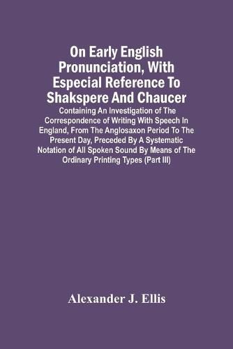 On Early English Pronunciation, With Especial Reference To Shakspere And Chaucer; Containing An Investigation Of The Correspondence Of Writing With Speech In England, From The Anglosaxon Period To The Present Day, Preceded By A Systematic Notation Of All S