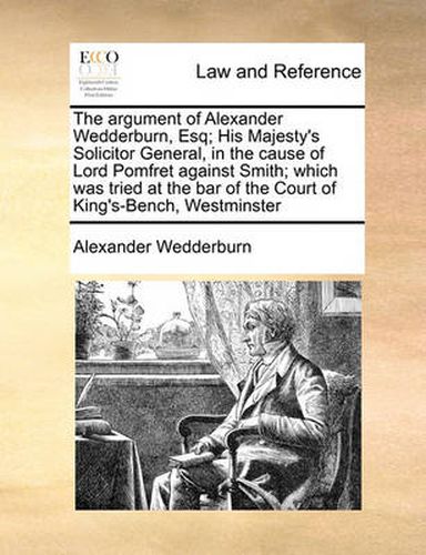 Cover image for The Argument of Alexander Wedderburn, Esq; His Majesty's Solicitor General, in the Cause of Lord Pomfret Against Smith; Which Was Tried at the Bar of the Court of King's-Bench, Westminster