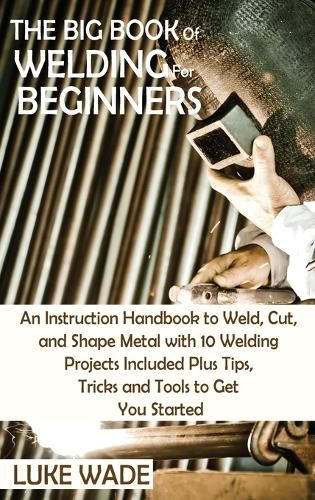 Cover image for The Big Book of Welding for Beginners: An Instruction Handbook to Weld, Cut, and Shape Metal with 10 Welding Projects Included Plus Tips, Tricks and Tools to Get You Started