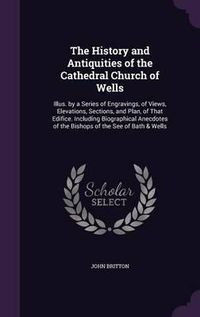 Cover image for The History and Antiquities of the Cathedral Church of Wells: Illus. by a Series of Engravings, of Views, Elevations, Sections, and Plan, of That Edifice. Including Biographical Anecdotes of the Bishops of the See of Bath & Wells