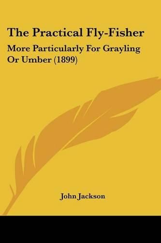 The Practical Fly-Fisher: More Particularly for Grayling or Umber (1899)