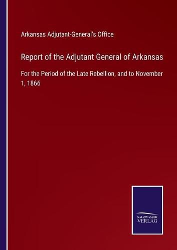 Cover image for Report of the Adjutant General of Arkansas: For the Period of the Late Rebellion, and to November 1, 1866