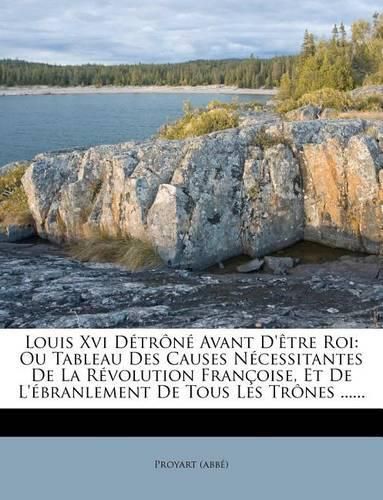 Louis XVI D Tr N Avant D' Tre Roi: Ou Tableau Des Causes N Cessitantes de La R Volution Fran Oise, Et de L' Branlement de Tous Les Tr Nes ......