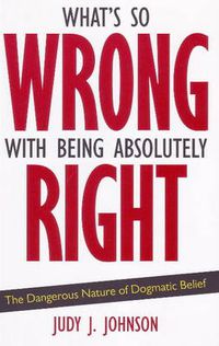 Cover image for What's So Wrong with Being Absolutely Right: The Dangerous Nature of Dogmatic Belief
