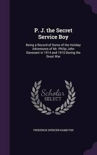 P. J. the Secret Service Boy: Being a Record of Some of the Holiday Adventures of Mr. Philip John Davenant in 1914 and 1915 During the Great War