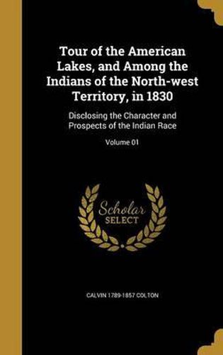 Cover image for Tour of the American Lakes, and Among the Indians of the North-West Territory, in 1830: Disclosing the Character and Prospects of the Indian Race; Volume 01