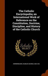 Cover image for The Catholic Encyclopedia; An International Work of Reference on the Constitution, Doctrine, Discipline, and History of the Catholic Church