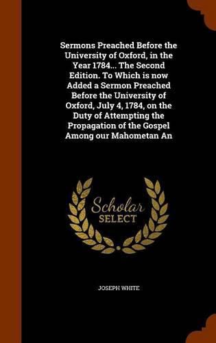 Sermons Preached Before the University of Oxford, in the Year 1784... The Second Edition. To Which is now Added a Sermon Preached Before the University of Oxford, July 4, 1784, on the Duty of Attempting the Propagation of the Gospel Among our Mahometan An