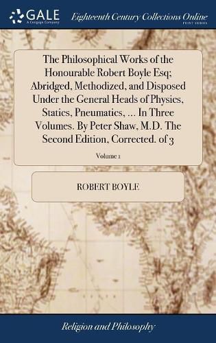 The Philosophical Works of the Honourable Robert Boyle Esq; Abridged, Methodized, and Disposed Under the General Heads of Physics, Statics, Pneumatics, ... In Three Volumes. By Peter Shaw, M.D. The Second Edition, Corrected. of 3; Volume 1